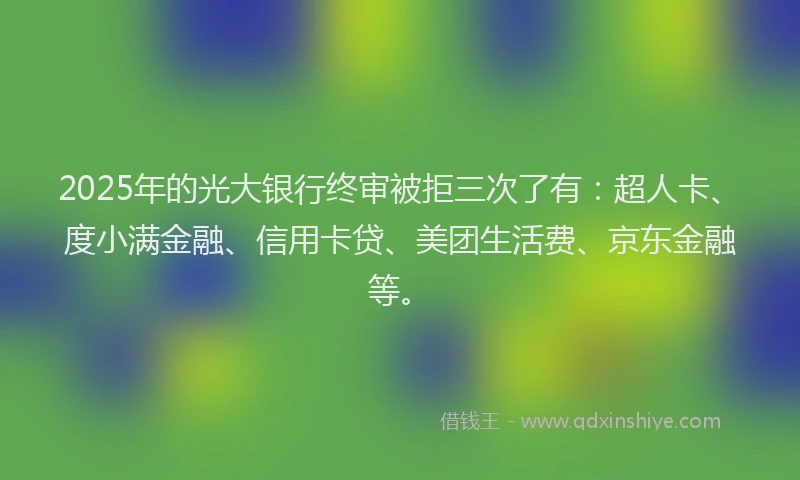 2025年的光大银行终审被拒三次了有：超人卡、度小满金融、信用卡贷、美团生活费、京东金融等。