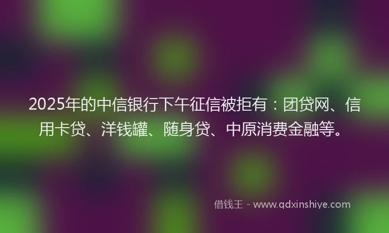 2025年的中信银行下午征信被拒有：团贷网、信用卡贷、洋钱罐、随身贷、中原消费金融等。