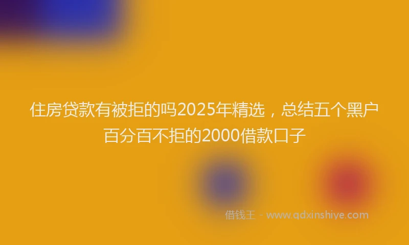 住房贷款有被拒的吗2025年精选，总结五个黑户百分百不拒的2000借款口子
