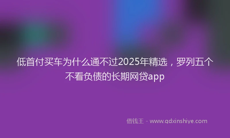 低首付买车为什么通不过2025年精选，罗列五个不看负债的长期网贷app
