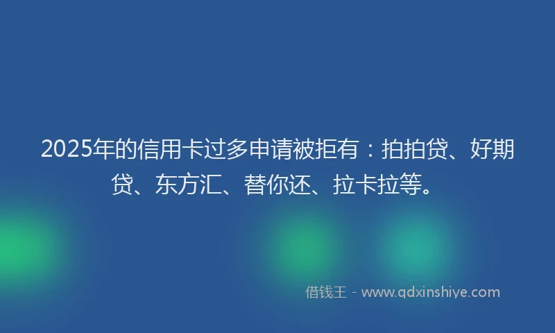2025年的信用卡过多申请被拒有：拍拍贷、好期贷、东方汇、替你还、拉卡拉等。