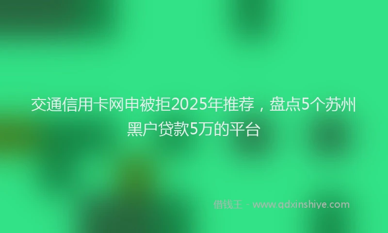 交通信用卡网申被拒2025年推荐，盘点5个苏州黑户贷款5万的平台