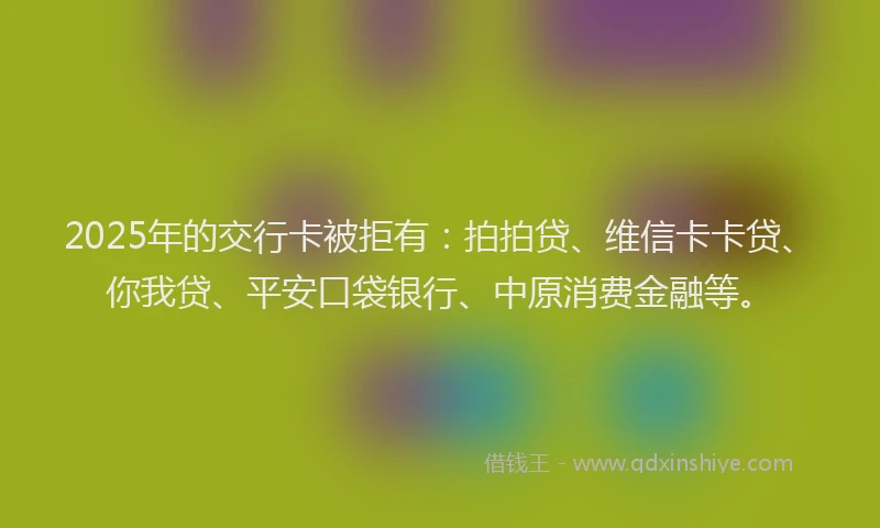 2025年的交行卡被拒有：拍拍贷、维信卡卡贷、你我贷、平安口袋银行、中原消费金融等。