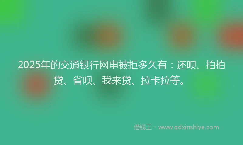 2025年的交通银行网申被拒多久有：还呗、拍拍贷、省呗、我来贷、拉卡拉等。