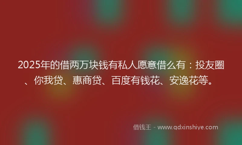 2025年的借两万块钱有私人愿意借么有：投友圈、你我贷、惠商贷、百度有钱花、安逸花等。