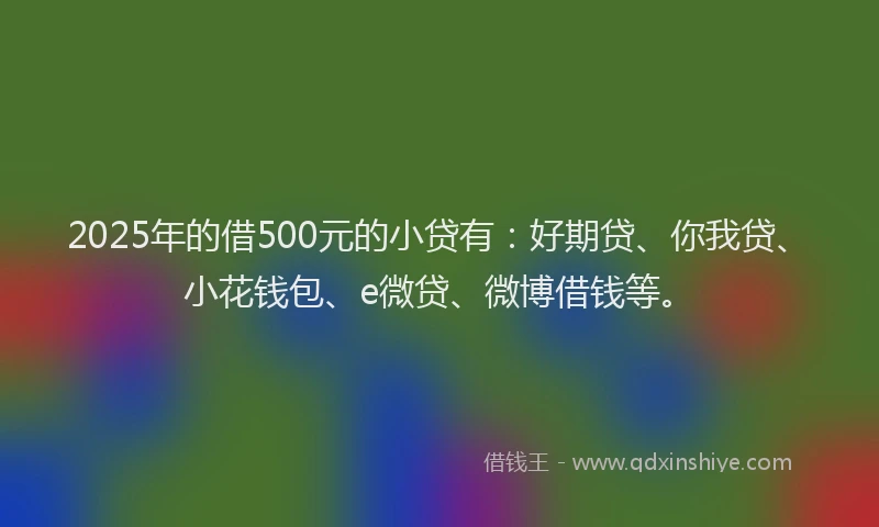 2025年的借500元的小贷有：好期贷、你我贷、小花钱包、e微贷、微博借钱等。