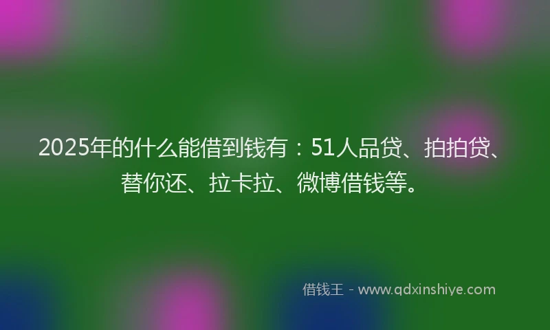 2025年的什么能借到钱有：51人品贷、拍拍贷、替你还、拉卡拉、微博借钱等。