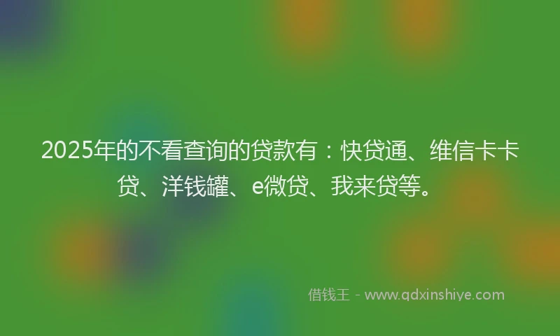 2025年的不看查询的贷款有：快贷通、维信卡卡贷、洋钱罐、e微贷、我来贷等。