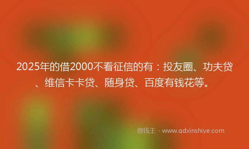 2025年的借2000不看征信的有：投友圈、功夫贷、维信卡卡贷、随身贷、百度有钱花等。