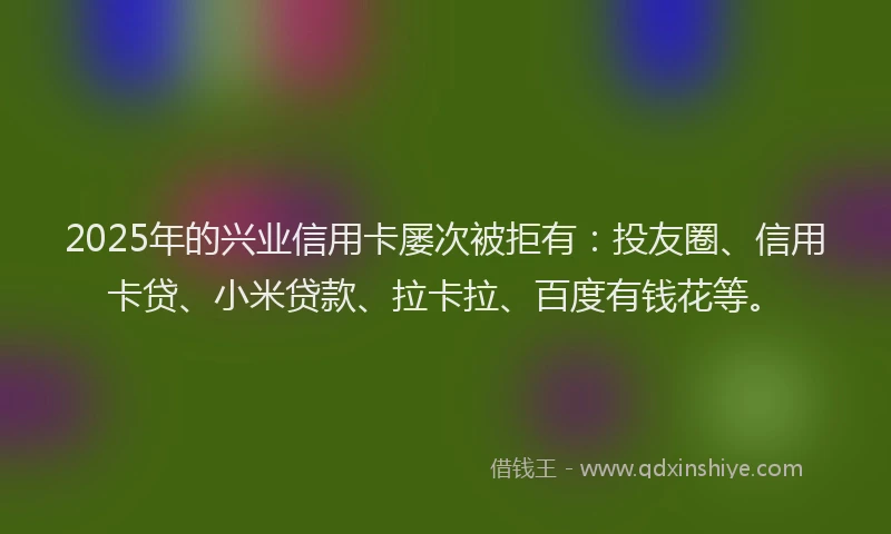 2025年的兴业信用卡屡次被拒有：投友圈、信用卡贷、小米贷款、拉卡拉、百度有钱花等。