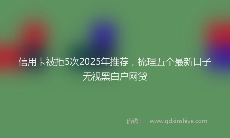 信用卡被拒5次2025年推荐，梳理五个最新口子无视黑白户网贷