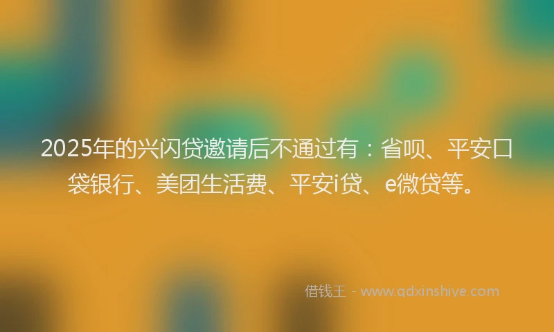 2025年的兴闪贷邀请后不通过有：省呗、平安口袋银行、美团生活费、平安i贷、e微贷等。