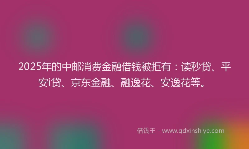 2025年的中邮消费金融借钱被拒有：读秒贷、平安i贷、京东金融、融逸花、安逸花等。