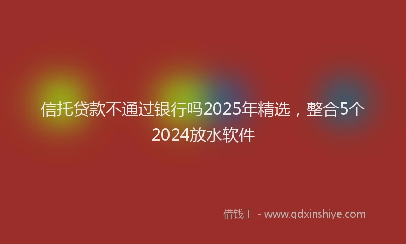 信托贷款不通过银行吗2025年精选，整合5个2024放水软件