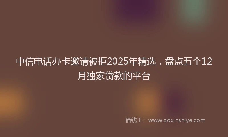 中信电话办卡邀请被拒2025年精选，盘点五个12月独家贷款的平台