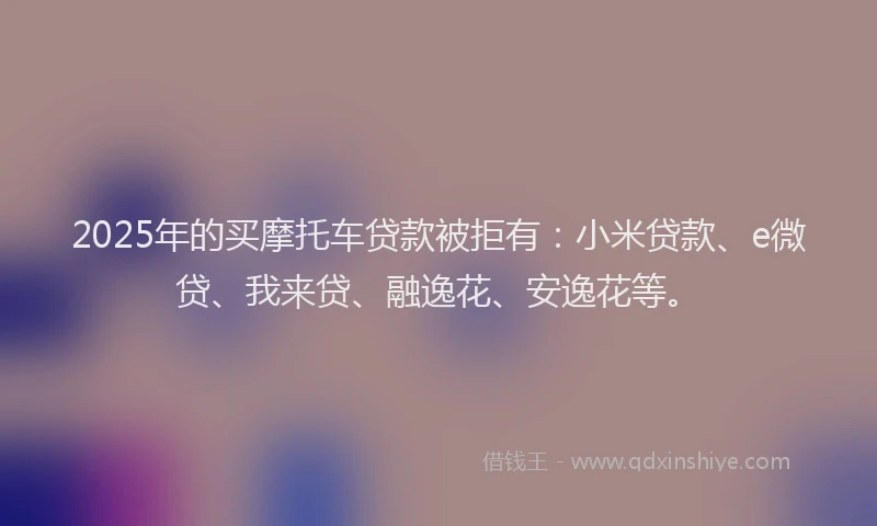 2025年的买摩托车贷款被拒有：小米贷款、e微贷、我来贷、融逸花、安逸花等。