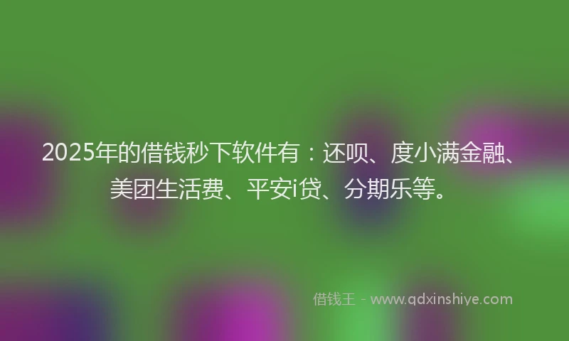 2025年的借钱秒下软件有：还呗、度小满金融、美团生活费、平安i贷、分期乐等。