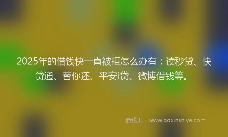2025年的借钱快一直被拒怎么办有：读秒贷、快贷通、替你还、平安i贷、微博借钱等。