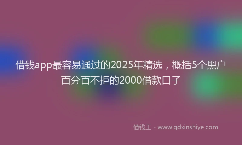 借钱app最容易通过的2025年精选，概括5个黑户百分百不拒的2000借款口子