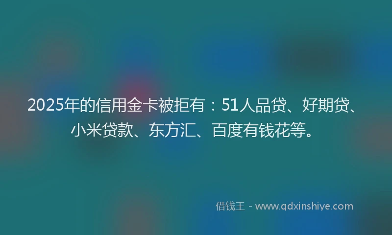 2025年的信用金卡被拒有：51人品贷、好期贷、小米贷款、东方汇、百度有钱花等。