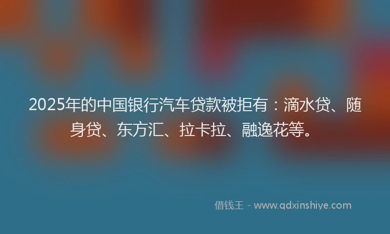 2025年的中国银行汽车贷款被拒有：滴水贷、随身贷、东方汇、拉卡拉、融逸花等。