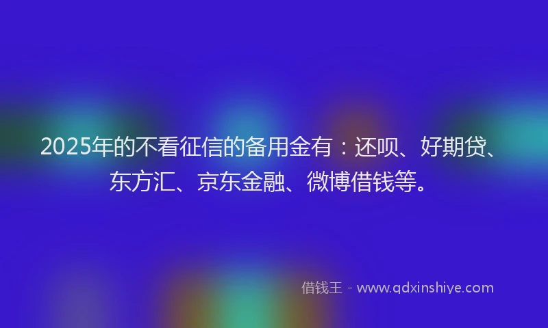 2025年的不看征信的备用金有：还呗、好期贷、东方汇、京东金融、微博借钱等。
