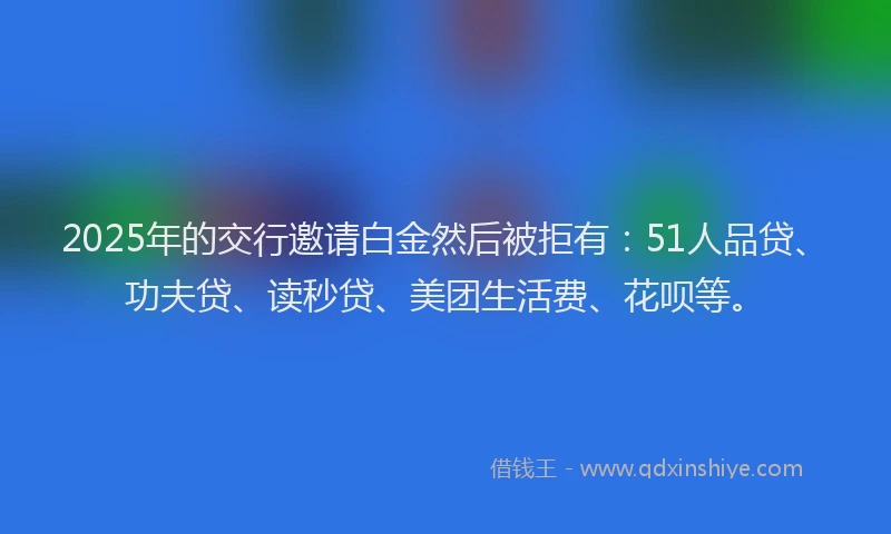 2025年的交行邀请白金然后被拒有：51人品贷、功夫贷、读秒贷、美团生活费、花呗等。