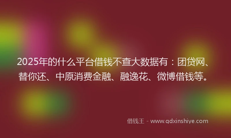 2025年的什么平台借钱不查大数据有：团贷网、替你还、中原消费金融、融逸花、微博借钱等。