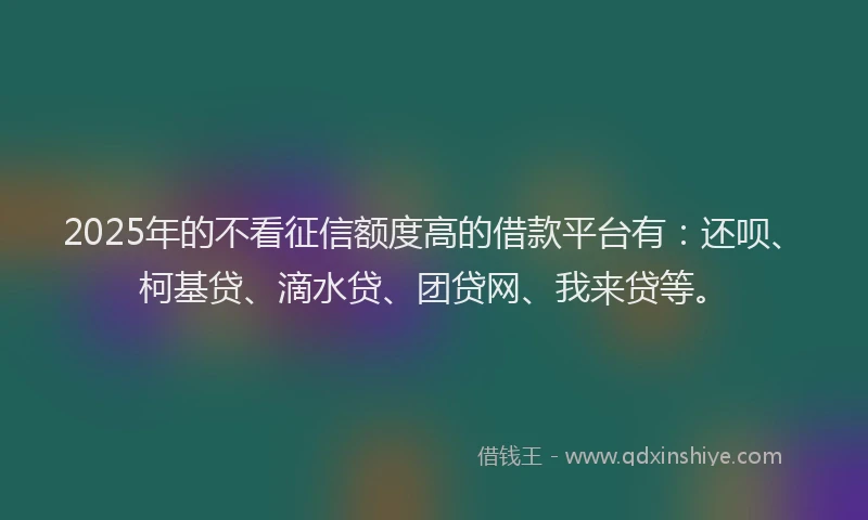 2025年的不看征信额度高的借款平台有：还呗、柯基贷、滴水贷、团贷网、我来贷等。