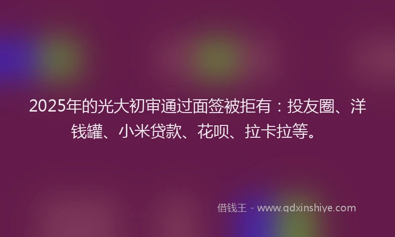 2025年的光大初审通过面签被拒有：投友圈、洋钱罐、小米贷款、花呗、拉卡拉等。