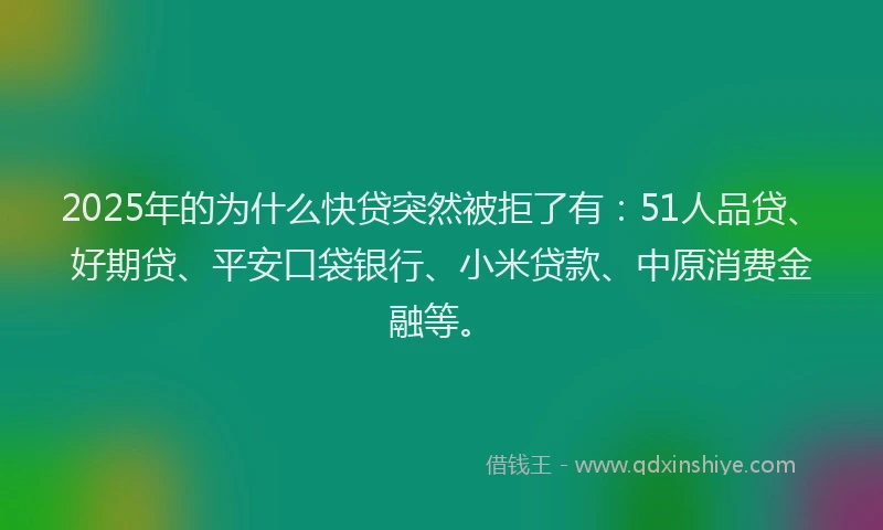 2025年的为什么快贷突然被拒了有：51人品贷、好期贷、平安口袋银行、小米贷款、中原消费金融等。