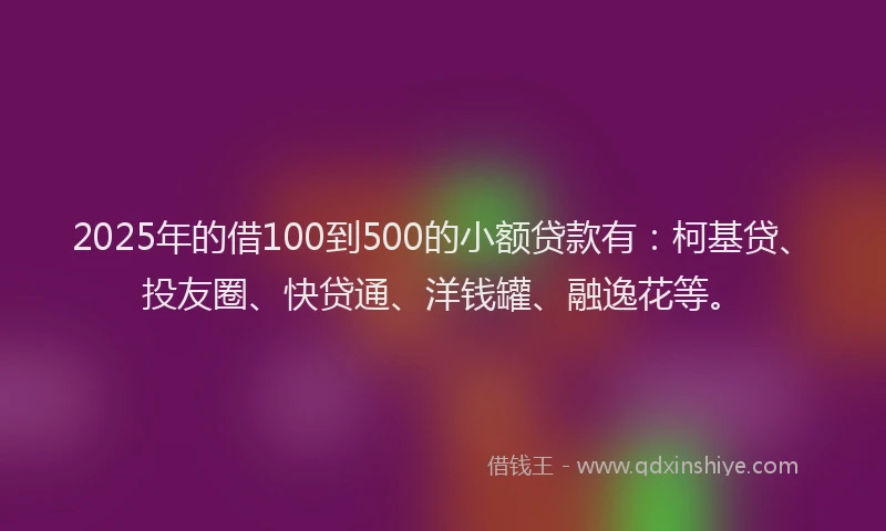 2025年的借100到500的小额贷款有：柯基贷、投友圈、快贷通、洋钱罐、融逸花等。