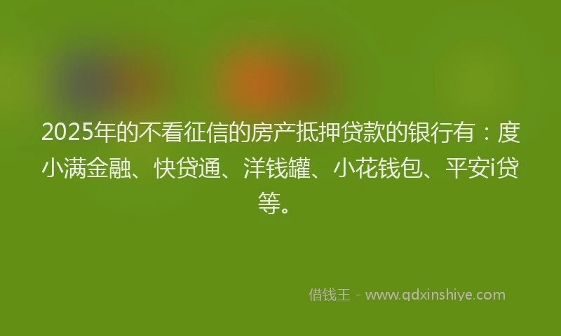 2025年的不看征信的房产抵押贷款的银行有：度小满金融、快贷通、洋钱罐、小花钱包、平安i贷等。