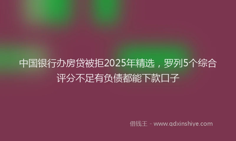 中国银行办房贷被拒2025年精选，罗列5个综合评分不足有负债都能下款口子