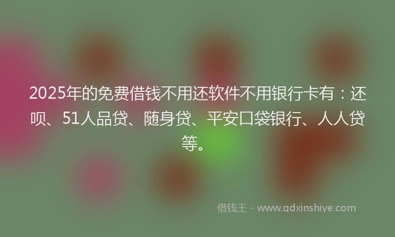 2025年的免费借钱不用还软件不用银行卡有：还呗、51人品贷、随身贷、平安口袋银行、人人贷等。
