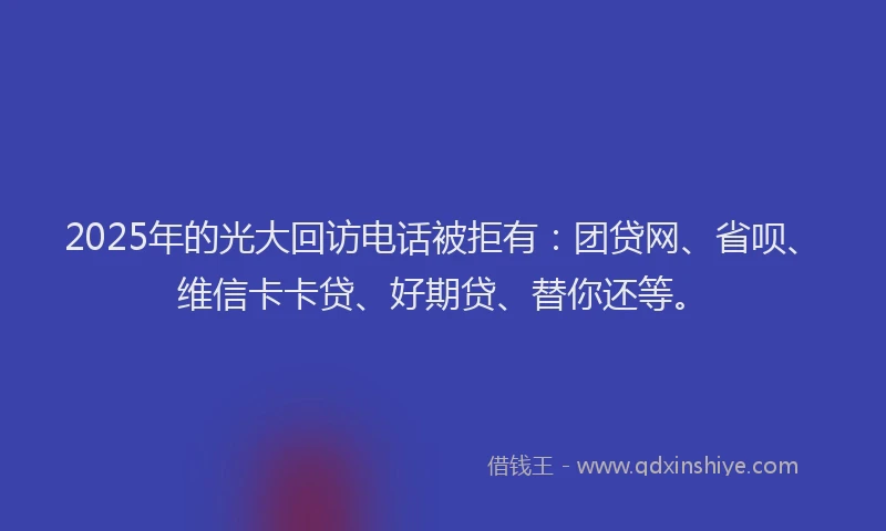 2025年的光大回访电话被拒有：团贷网、省呗、维信卡卡贷、好期贷、替你还等。