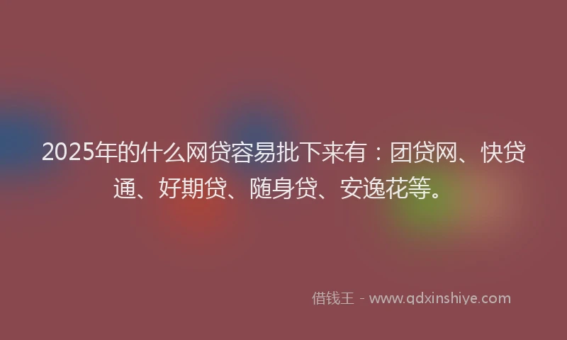 2025年的什么网贷容易批下来有：团贷网、快贷通、好期贷、随身贷、安逸花等。