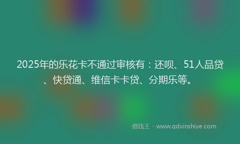 2025年的乐花卡不通过审核有：还呗、51人品贷、快贷通、维信卡卡贷、分期乐等。