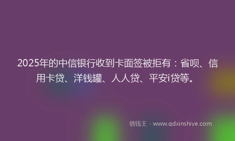 2025年的中信银行收到卡面签被拒有：省呗、信用卡贷、洋钱罐、人人贷、平安i贷等。
