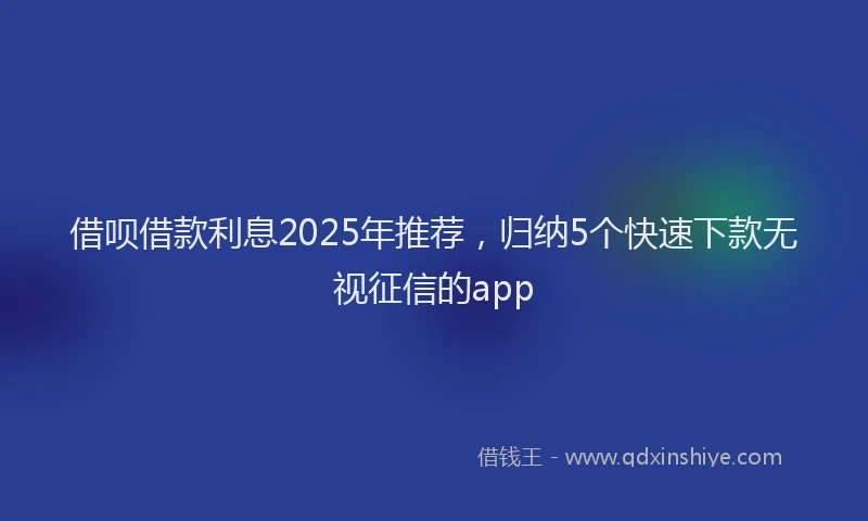 借呗借款利息2025年推荐，归纳5个快速下款无视征信的app
