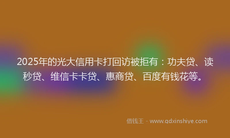 2025年的光大信用卡打回访被拒有：功夫贷、读秒贷、维信卡卡贷、惠商贷、百度有钱花等。