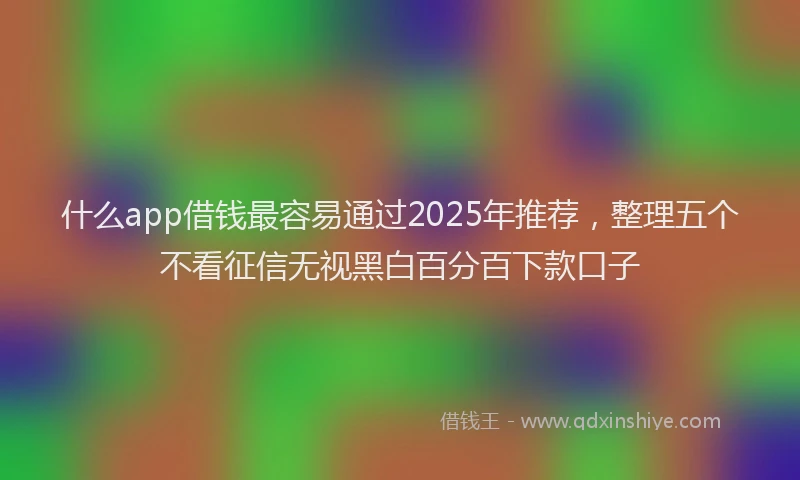 什么app借钱最容易通过2025年推荐，整理五个不看征信无视黑白百分百下款口子