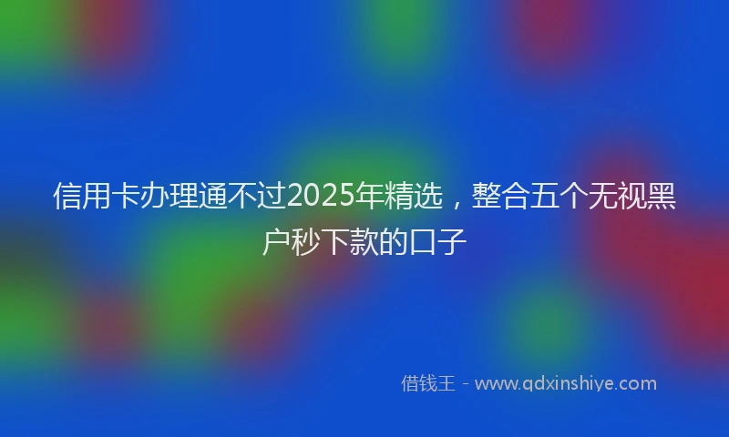 信用卡办理通不过2025年精选，整合五个无视黑户秒下款的口子