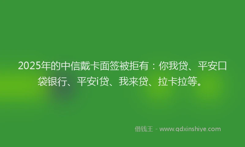 2025年的中信戴卡面签被拒有：你我贷、平安口袋银行、平安i贷、我来贷、拉卡拉等。