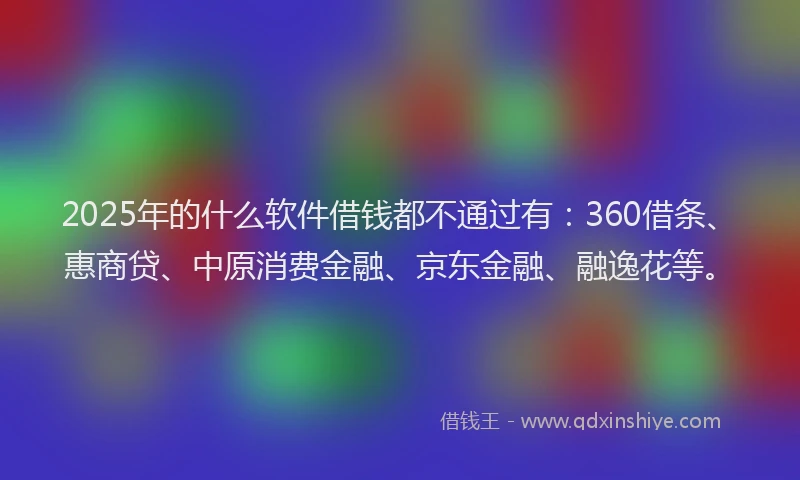 2025年的什么软件借钱都不通过有：360借条、惠商贷、中原消费金融、京东金融、融逸花等。