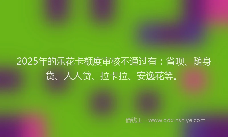 2025年的乐花卡额度审核不通过有：省呗、随身贷、人人贷、拉卡拉、安逸花等。