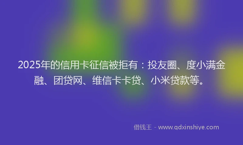 2025年的信用卡征信被拒有：投友圈、度小满金融、团贷网、维信卡卡贷、小米贷款等。