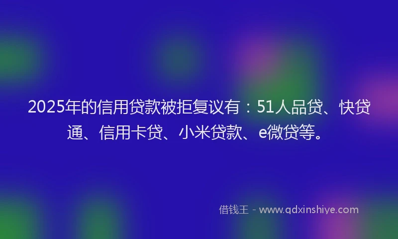 2025年的信用贷款被拒复议有：51人品贷、快贷通、信用卡贷、小米贷款、e微贷等。
