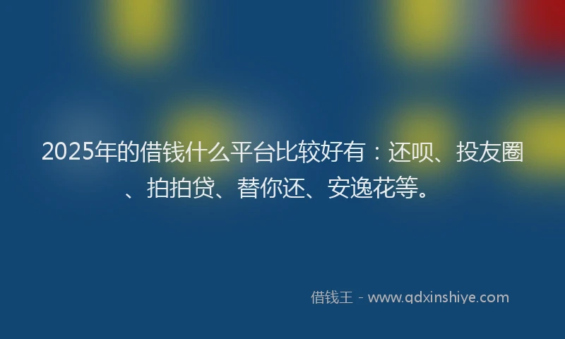 2025年的借钱什么平台比较好有：还呗、投友圈、拍拍贷、替你还、安逸花等。