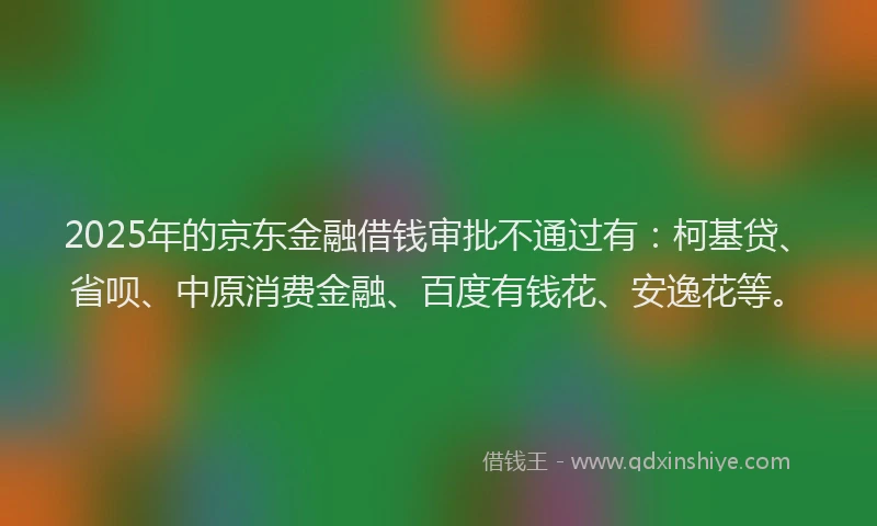 2025年的京东金融借钱审批不通过有：柯基贷、省呗、中原消费金融、百度有钱花、安逸花等。